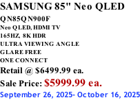 SAMSUNG 85" Neo QLED QN85QN900F         Neo QLED, HDMI TV 165HZ,  8K HDR ULTRA VIEWING ANGLE GLARE FREE ONE CONNECT Retail @ $6499.99 ea. Sale Price: $5999.99 ea. September 26, 2025- October 16, 2025