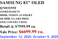 SAMSUNG 83" OLED QN83S95F         165HZ OLED TV HDMI, VISION AI SMART 4K HDR, GLARE FREE ONE CONNECT BOX Retail @ $7599.99 ea. Sale Price: $6699.99 ea. September 12, 2025- October 9, 2025