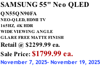 SAMSUNG 55" Neo QLED QN55QN90FA       NEO-QLED, HDMI TV 165HZ,  4K HDR WIDE VIEWING ANGLE GLARE FREE MATTE FINISH Retail @ $2299.99 ea. Sale Price: $1799.99 ea. November 7, 2025- November 19, 2025
