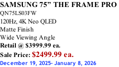 SAMSUNG 75” THE FRAME PRO  QN75LS03FW 120Hz, 4K Neo QLED Matte Finish Wide Viewing Angle Retail @ $3999.99 ea. Sale Price: $2499.99 ea. December 19, 2025- January 8, 2026