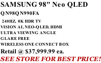 SAMSUNG 98" Neo QLED QN98QN990FA   240HZ,  8K HDR TV VISION AI, NEO-QLED, HDMI ULTRA VIEWING ANGLE GLARE FREE WIRELESS ONE CONNECT BOX Retail @ $37,999.99 ea. SEE STORE FOR BEST PRICE!