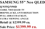 SAMSUNG 55" Neo QLED QN55QN90D          144HZ,  NEO-QLED  TV DEEP BLACKS, ANTI REFLECTION FULL ARRAY BACKLIT, ULTRA VIEWING ANGLE Retail @ $2399.99 ea. Sale Price: $1399.99 ea.