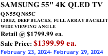 SAMSUNG 55" 4K QLED TV QN55QN85C            120HZ,  DEEP BLACKS,  FULL ARRAY BACKLIT WIDE VIEWING ANGLE Retail @ $1799.99 ea. Sale Price: $1399.99 ea. February 23, 2024- February 29, 2024