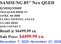 SAMSUNG 85" Neo QLED QN85QN900F         NEO-QLED, HDMI TV 165HZ,  8K HDR ULTRA VIEWING ANGLE GLARE FREE ONE CONNECT Retail @ $6499.99 ea. Sale Price: $4499.99 ea. November 7, 2025- November 27, 2025