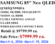 SAMSUNG 85" Neo QLED QN85QN990FA       240HZ,  8K HDR, NEO-QLED TV VISION AI, HDMI ULTRA VIEWING ANGLE GLARE FREE WIRELESS ONE CONNECT BOX  Retail @ $9799.99 ea. Sale Price: $7999.99 ea. March 6, 2026- March 19, 2026