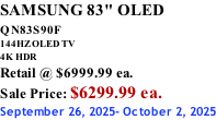 SAMSUNG 83" OLED QN83S90F         144HZ OLED TV 4K HDR Retail @ $6999.99 ea. Sale Price: $6299.99 ea. September 26, 2025- October 2, 2025