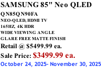 SAMSUNG 85" Neo QLED QN85QN90FA       NEO-QLED, HDMI TV 165HZ,  4K HDR WIDE VIEWING ANGLE GLARE FREE MATTE FINISH Retail @ $5499.99 ea. Sale Price: $3499.99 ea. October 24, 2025- November 30, 2025
