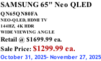 SAMSUNG 65" Neo QLED QN65QN80FA       NEO-QLED, HDMI TV 144HZ,  4K HDR WIDE VIEWING ANGLE Retail @ $1699.99 ea. Sale Price: $1299.99 ea. October 31, 2025- November 27, 2025