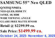 SAMSUNG 55" Neo QLED QN55QN90FA       NEO-QLED, HDMI TV 165HZ,  4K HDR WIDE VIEWING ANGLE GLARE FREE MATTE FINISH Retail @ $2299.99 ea. Sale Price: $1499.99 ea. October 24, 2025- November 6, 2025
