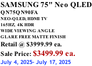 SAMSUNG 75" Neo QLED QN75QN90FA NEO-QLED, HDMI TV 165HZ,  4K HDR WIDE VIEWING ANGLE GLARE FREE MATTE FINISH Retail @ $3999.99 ea. Sale Price: $3499.99 ea. July 4, 2025- July 17, 2025