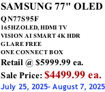 SAMSUNG 77" OLED QN77S95F         165HZ OLED, HDMI TV VISION AI SMART 4K HDR GLARE FREE ONE CONNECT BOX Retail @ $5999.99 ea. Sale Price: $4499.99 ea. July 25, 2025- August 7, 2025