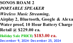 SONOS ROAM 2 PORTABLE SPEAKER Wireless Music Streaming, Airplay 2, Bluetooth, Google & Alexa Water proof, 10 Hour Battery Charge Retail @ $229.00 ea. Holiday Sale PRICE: $183.00 ea. December 9, 2024- December 25, 2024