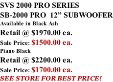 SVS 2000 PRO SERIES SB-2000 PRO  12” SUBWOOFER Available in Black Ash Retail @ $1970.00 ea. Sale Price: $1500.00 ea. Piano Black Retail @ $2200.00 ea. Sale Price: $1700.00 ea. SEE STORE FOR BEST PRICE!