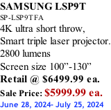 SAMSUNG LSP9T SP-LSP9TFA 4K ultra short throw,  Smart triple laser projector. 2800 lumens Screen size 100”-130”   Retail @ $6499.99 ea. Sale Price: $5999.99 ea. June 28, 2024- July 25, 2024