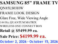 SAMSUNG 85” FRAME TV QN85LS03HW FRAME LOOK DESIGN Glare Free, Wide Viewing Angle 144 Hz, QUANTUM MATRIX WIRELESS ONE CONNECT BOX Retail @ $5499.99 ea. Sale Price: $4199.99 ea. October 2, 2026 - October 15, 2026
