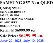 SAMSUNG 85" Neo QLED QN85QN900F         Neo QLED, HDMI TV 165HZ,  4K HDR ULTRA VIEWING ANGLE GLARE FREE ONE CONNECT Retail @ $6999.99 ea. Sale Price: $6499.99 ea. June 20, 2025- July 10, 2025
