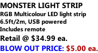 MONSTER LIGHT STRIP RGB Multicolour LED light strip 6.5ft/2m, USB powered  Includes remote Retail @ $34.99 ea. BLOW OUT PRICE: $5.00 ea.