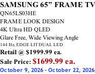 SAMSUNG 65” FRAME TV QN65LS03HE FRAME LOOK DESIGN 4K Ultra HD QLED Glare Free, Wide Viewing Angle 144 Hz, EDGE LIT DUAL LED Retail @ $1999.99 ea. Sale Price: $1699.99 ea. October 9, 2026 - October 22, 2026