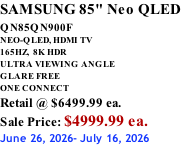SAMSUNG 85" Neo QLED QN85QN900F         NEO-QLED, HDMI TV 165HZ,  8K HDR ULTRA VIEWING ANGLE GLARE FREE ONE CONNECT Retail @ $6499.99 ea. Sale Price: $4999.99 ea. June 26, 2026- July 16, 2026