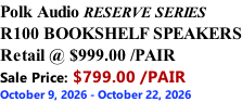 Polk Audio RESERVE SERIES R100 BOOKSHELF SPEAKERS Retail @ $999.00 /PAIR Sale Price: $799.00 /PAIR October 9, 2026 - October 22, 2026