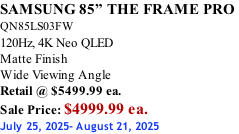 SAMSUNG 85” THE FRAME PRO  QN85LS03FW 120Hz, 4K Neo QLED Matte Finish Wide Viewing Angle Retail @ $5499.99 ea. Sale Price: $4999.99 ea. July 25, 2025- August 21, 2025