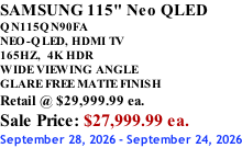 SAMSUNG 115" Neo QLED QN115QN90FA NEO-QLED, HDMI TV 165HZ,  4K HDR WIDE VIEWING ANGLE GLARE FREE MATTE FINISH Retail @ $29,999.99 ea. Sale Price: $27,999.99 ea. September 28, 2026 - September 24, 2026