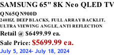 SAMSUNG 65" 8K Neo QLED TV QN65QN900D          240HZ,  DEEP BLACKS,  FULL ARRAY BACKLIT, ULTRA VIEWING ANGLE, ANTI REFLECTION Retail @ $6499.99 ea. Sale Price: $5699.99 ea. July 5, 2024- July 18, 2024