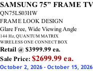 SAMSUNG 75” FRAME TV QN75LS03HW FRAME LOOK DESIGN Glare Free, Wide Viewing Angle 144 Hz, QUANTUM MATRIX WIRELESS ONE CONNECT BOX Retail @ $3999.99 ea. Sale Price: $2699.99 ea. October 2, 2026 - October 15, 2026