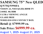 SAMSUNG 75" Neo QLED QN75QN990FA VISION AI, NEO-QLED, HDMI TV 240HZ,  8K HDR ULTRA VIEWING ANGLE GLARE FREE WIRELESS ONE CONNECT BOX Retail @ $7999.99 ea. Sale Price: $6999.99 ea. August 1, 2025- August 21, 2025