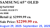 SAMSUNG 65" OLED QN65S90F         144HZ, OLED TV 4K HDR Retail @ $2999.99 ea. Sale Price: $2299.99 ea. August 29, 2025- September 25, 2025