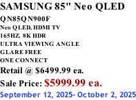 SAMSUNG 85" Neo QLED QN85QN900F         Neo QLED, HDMI TV 165HZ,  8K HDR ULTRA VIEWING ANGLE GLARE FREE ONE CONNECT Retail @ $6499.99 ea. Sale Price: $5999.99 ea. September 12, 2025- October 2, 2025