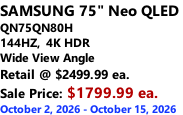 SAMSUNG 75" Neo QLED  QN75QN80H 144HZ,  4K HDR Wide View Angle Retail @ $2499.99 ea. Sale Price: $1799.99 ea. October 2, 2026 - October 15, 2026