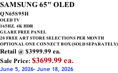 SAMSUNG 65" OLED QN65S95H         OLED TV 165HZ,  4K HDR GLARE FREE PANEL 20 FREE ART STORE SELECTIONS PER MONTH OPTIONAL ONE CONNECT BOX (SOLD SEPARATELY) Retail @ $3999.99 ea. Sale Price: $3699.99 ea. June 5, 2026- June 18, 2026