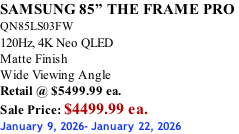 SAMSUNG 85” THE FRAME PRO  QN85LS03FW 120Hz, 4K Neo QLED Matte Finish Wide Viewing Angle Retail @ $5499.99 ea. Sale Price: $4499.99 ea. January 9, 2026- January 22, 2026