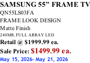 SAMSUNG 55” FRAME TV QN55LS03FA FRAME LOOK DESIGN Matte Finish 240MR, FULL ARRAY LED Retail @ $1999.99 ea. Sale Price: $1499.99 ea. May 15, 2026- May 21, 2026