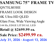 SAMSUNG 75” FRAME TV QN75LS03HE FRAME LOOK DESIGN 4K Ultra HD QLED Glare Free, Wide Viewing Angle 144 Hz, EDGE LIT DUAL LED Retail @ $2699.99 ea. Sale Price: $2499.99 ea. July 31, 2026 - August 13, 2026