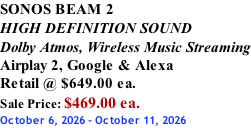 SONOS BEAM 2 HIGH DEFINITION SOUND Dolby Atmos, Wireless Music Streaming Airplay 2, Google & Alexa Retail @ $649.00 ea. Sale Price: $469.00 ea. October 6, 2026 - October 11, 2026