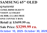 SAMSUNG 65" OLED QN65S95F         165HZ, HDMI OLED TV VISION AI SMART 4K HDR, GLARE FREE ONE CONNECT BOX Retail @ $3699.99 ea. Sale Price: $3299.99 ea. October 10, 2025- October 30, 2025