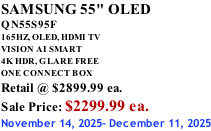 SAMSUNG 55" OLED QN55S95F       165HZ, OLED, HDMI TV VISION AI SMART 4K HDR, GLARE FREE ONE CONNECT BOX Retail @ $2899.99 ea. Sale Price: $2299.99 ea. November 14, 2025- December 11, 2025