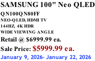 SAMSUNG 100" Neo QLED QN100QN80FF       NEO-QLED, HDMI TV 144HZ,  4K HDR WIDE VIEWING ANGLE Retail @ $6999.99 ea. Sale Price: $5999.99 ea. January 9, 2026- January 22, 2026
