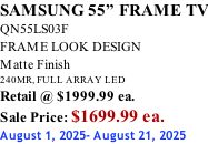 SAMSUNG 55” FRAME TV QN55LS03F FRAME LOOK DESIGN Matte Finish 240MR, FULL ARRAY LED Retail @ $1999.99 ea. Sale Price: $1699.99 ea. August 1, 2025- August 21, 2025