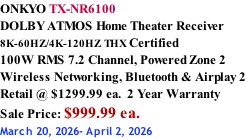 ONKYO TX-NR6100 DOLBY ATMOS Home Theater Receiver  8K-60HZ/4K-120HZ THX Certified 100W RMS 7.2 Channel, Powered Zone 2 Wireless Networking, Bluetooth & Airplay 2 Retail @ $1299.99 ea.  2 Year Warranty Sale Price: $999.99 ea. March 20, 2026- April 2, 2026