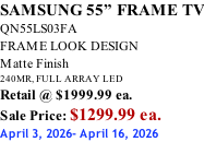 SAMSUNG 55” FRAME TV QN55LS03FA FRAME LOOK DESIGN Matte Finish 240MR, FULL ARRAY LED Retail @ $1999.99 ea. Sale Price: $1299.99 ea. April 3, 2026- April 16, 2026
