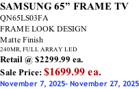 SAMSUNG 65” FRAME TV QN65LS03FA FRAME LOOK DESIGN Matte Finish 240MR, FULL ARRAY LED Retail @ $2299.99 ea. Sale Price: $1699.99 ea. November 7, 2025- November 27, 2025