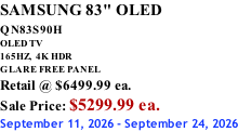SAMSUNG 83" OLED QN83S90H         OLED TV 165HZ,  4K HDR GLARE FREE PANEL Retail @ $6499.99 ea. Sale Price: $5299.99 ea. September 11, 2026 - September 24, 2026