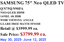 SAMSUNG 75" Neo QLED TV QN75QN90FA       NEO-QLED, HDMI 165HZ,  4K HDR WIDE VIEWING ANGLE GLARE FREE MATTE FINISH Retail @ $3999.99 ea. Sale Price: $3799.99 ea. May 30, 2025- June 12, 2025