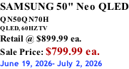 SAMSUNG 50" Neo QLED QN50QN70H       QLED, 60HZ TV Retail @ $899.99 ea. Sale Price: $799.99 ea. June 19, 2026- July 2, 2026