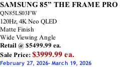 SAMSUNG 85” THE FRAME PRO  QN85LS03FW 120Hz, 4K Neo QLED Matte Finish Wide Viewing Angle Retail @ $5499.99 ea. Sale Price: $3999.99 ea. February 27, 2026- March 19, 2026