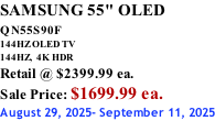 SAMSUNG 55" OLED QN55S90F         144HZ OLED TV 144HZ,  4K HDR Retail @ $2399.99 ea. Sale Price: $1699.99 ea. August 29, 2025- September 11, 2025