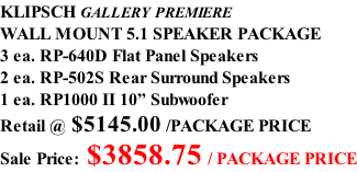 KLIPSCH GALLERY PREMIERE WALL MOUNT 5.1 SPEAKER PACKAGE 3 ea. RP-640D Flat Panel Speakers 2 ea. RP-502S Rear Surround Speakers 1 ea. RP1000 II 10” Subwoofer Retail @ $5145.00 /PACKAGE PRICE Sale Price: $3858.75 / PACKAGE PRICE